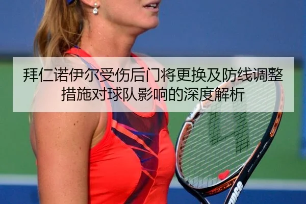 拜仁诺伊尔受伤后门将更换及防线调整措施对球队影响的深度解析
